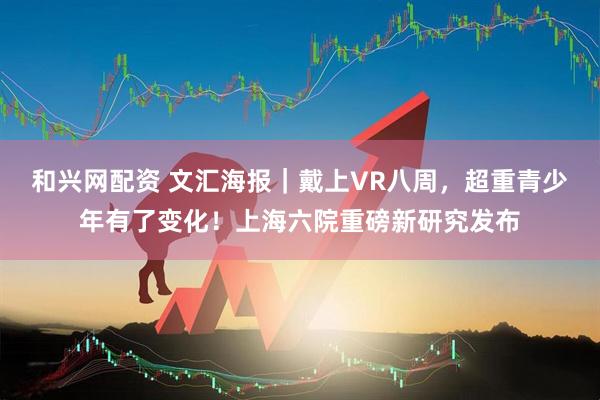 和兴网配资 文汇海报｜戴上VR八周，超重青少年有了变化！上海六院重磅新研究发布