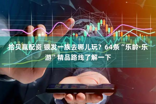 拾贝赢配资 银发一族去哪儿玩？64条“乐龄·乐游”精品路线了解一下