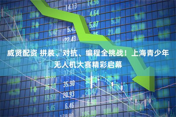 威贤配资 拼装、对抗、编程全挑战！上海青少年无人机大赛精彩启幕