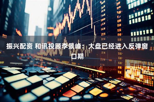 振兴配资 和讯投顾李景峰：大盘已经进入反弹窗口期