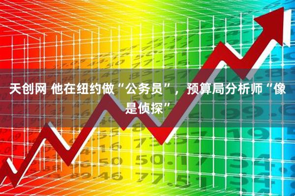 天创网 他在纽约做“公务员”，预算局分析师“像是侦探”