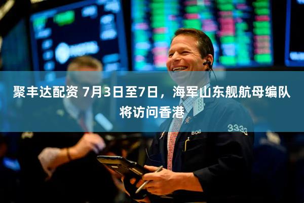 聚丰达配资 7月3日至7日，海军山东舰航母编队将访问香港