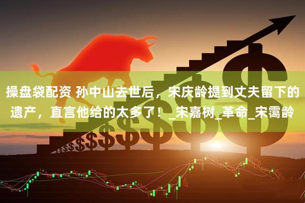 操盘袋配资 孙中山去世后，宋庆龄提到丈夫留下的遗产，直言他给的太多了！_宋嘉树_革命_宋霭龄