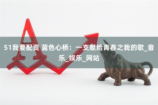 51我要配资 蓝色心桥：一支献给青春之我的歌_音乐_娱乐_网站