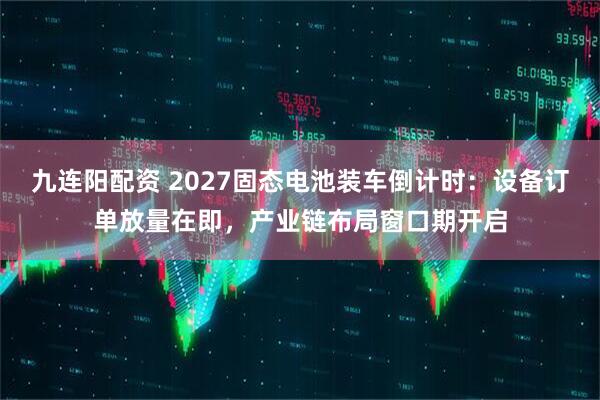 九连阳配资 2027固态电池装车倒计时：设备订单放量在即，产业链布局窗口期开启