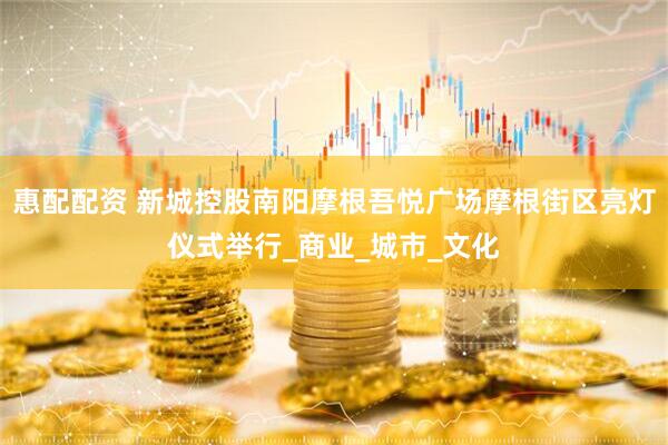 惠配配资 新城控股南阳摩根吾悦广场摩根街区亮灯仪式举行_商业_城市_文化
