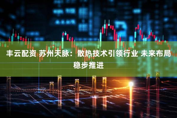 丰云配资 苏州天脉：散热技术引领行业 未来布局稳步推进