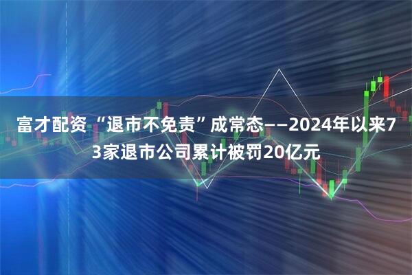 富才配资 “退市不免责”成常态——2024年以来73家退市公司累计被罚20亿元