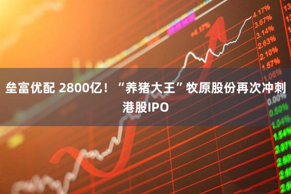 垒富优配 2800亿！“养猪大王”牧原股份再次冲刺港股IPO