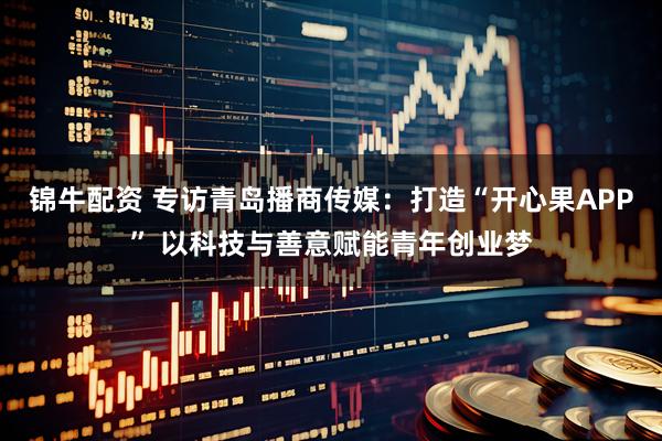 锦牛配资 专访青岛播商传媒：打造“开心果APP” 以科技与善意赋能青年创业梦