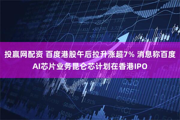 投赢网配资 百度港股午后拉升涨超7% 消息称百度AI芯片业务昆仑芯计划在香港IPO