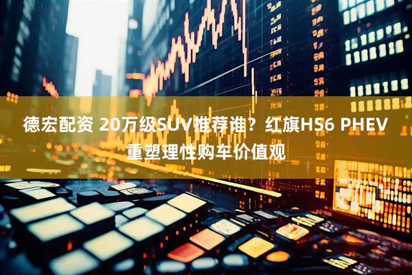 德宏配资 20万级SUV推荐谁？红旗HS6 PHEV重塑理性购车价值观