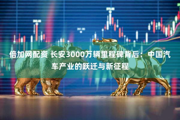 倍加网配资 长安3000万辆里程碑背后：中国汽车产业的跃迁与新征程