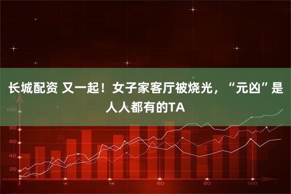 长城配资 又一起！女子家客厅被烧光，“元凶”是人人都有的TA