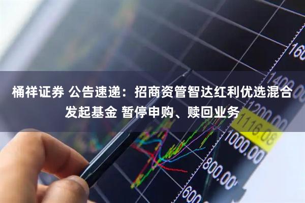 桶祥证券 公告速递：招商资管智达红利优选混合发起基金 暂停申购、赎回业务
