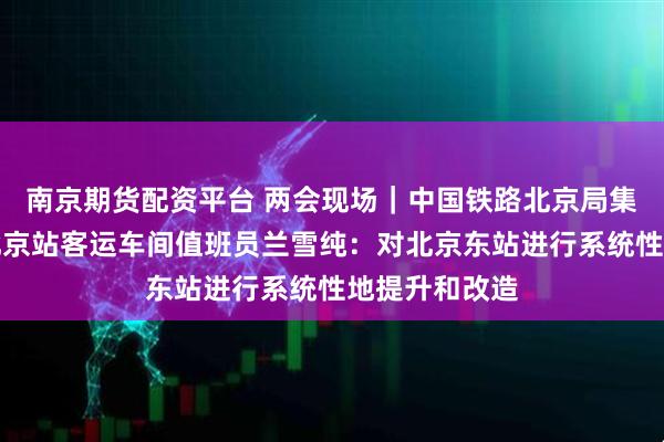 南京期货配资平台 两会现场｜中国铁路北京局集团有限公司北京站客运车间值班员兰雪纯：对北京东站进行系统性地提升和改造