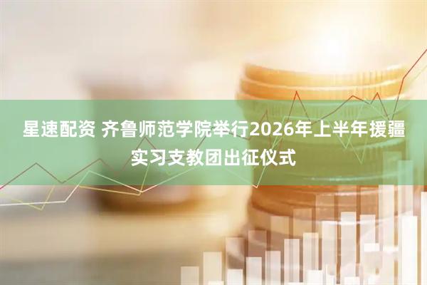 星速配资 齐鲁师范学院举行2026年上半年援疆实习支教团出征仪式
