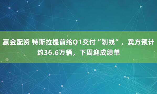 赢金配资 特斯拉提前给Q1交付“划线”，卖方预计约36.6万辆，下周迎成绩单