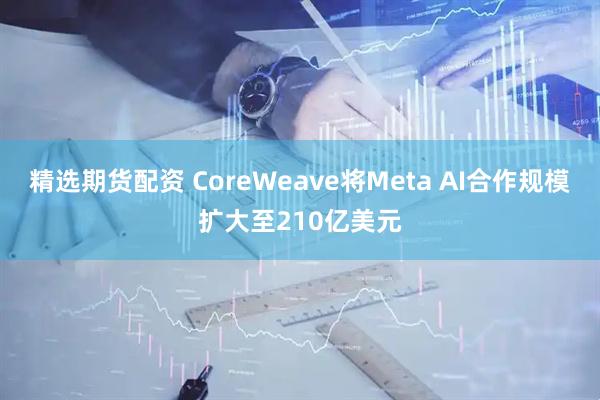 精选期货配资 CoreWeave将Meta AI合作规模扩大至210亿美元