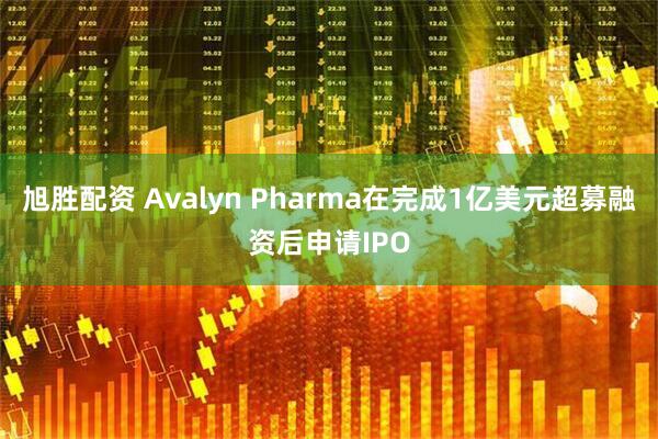 旭胜配资 Avalyn Pharma在完成1亿美元超募融资后申请IPO
