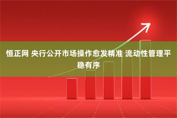 恒正网 央行公开市场操作愈发精准 流动性管理平稳有序