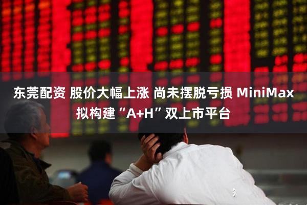 东莞配资 股价大幅上涨 尚未摆脱亏损 MiniMax拟构建“A+H”双上市平台