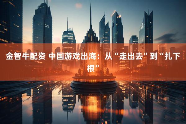 金智牛配资 中国游戏出海：从“走出去”到“扎下根”